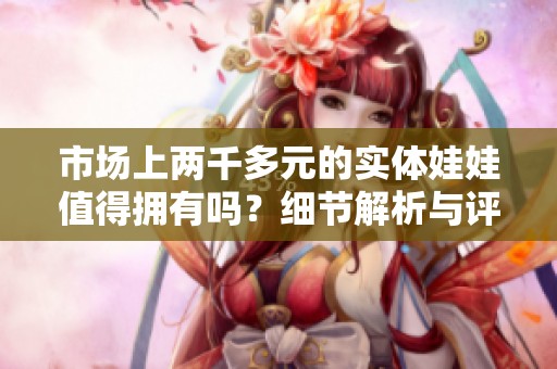 市场上两千多元的实体娃娃值得拥有吗？细节解析与评测分享