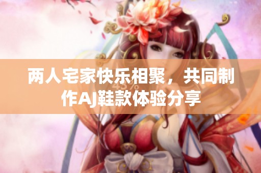 两人宅家快乐相聚，共同制作AJ鞋款体验分享