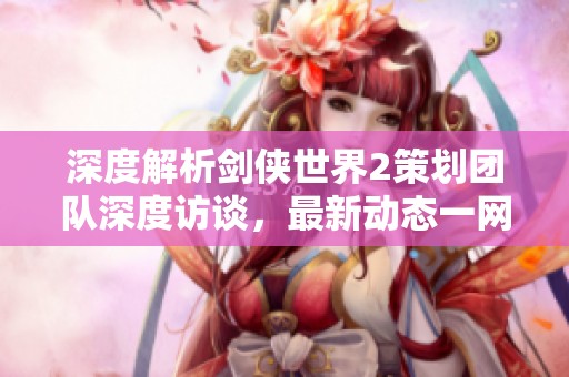 深度解析剑侠世界2策划团队深度访谈，最新动态一网打尽