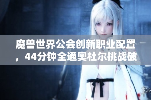 魔兽世界公会创新职业配置，44分钟全通奥杜尔挑战破解