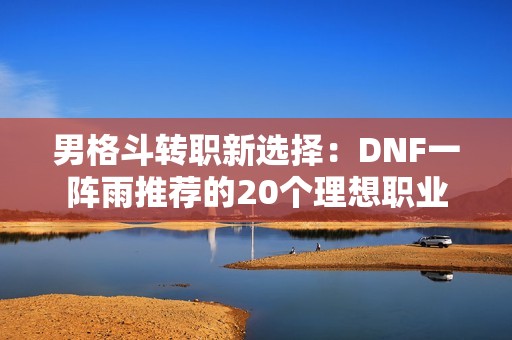 男格斗转职新选择：DNF一阵雨推荐的20个理想职业