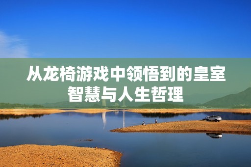 从龙椅游戏中领悟到的皇室智慧与人生哲理