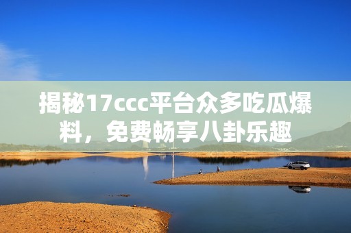 揭秘17ccc平台众多吃瓜爆料，免费畅享八卦乐趣