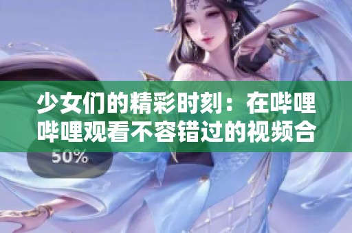 少女们的精彩时刻：在哔哩哔哩观看不容错过的视频合集