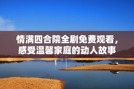 情满四合院全剧免费观看，感受温馨家庭的动人故事