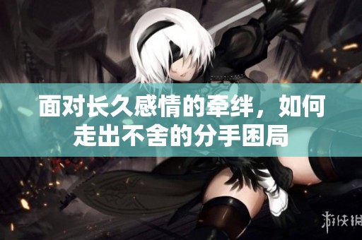 面对长久感情的牵绊，如何走出不舍的分手困局