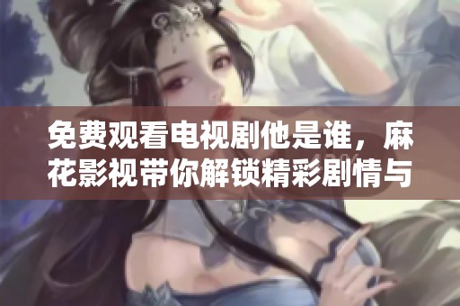 免费观看电视剧他是谁，麻花影视带你解锁精彩剧情与角色发展
