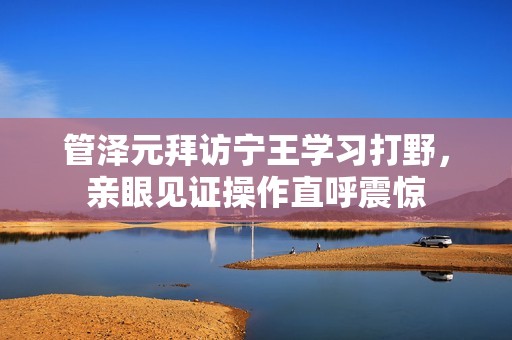 管泽元拜访宁王学习打野，亲眼见证操作直呼震惊