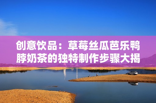 创意饮品：草莓丝瓜芭乐鸭脖奶茶的独特制作步骤大揭秘