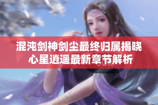 混沌剑神剑尘最终归属揭晓 心星逍遥最新章节解析