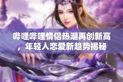哔哩哔哩情侣热潮再创新高，年轻人恋爱新趋势揭秘