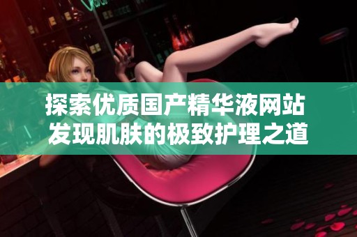 探索优质国产精华液网站 发现肌肤的极致护理之道