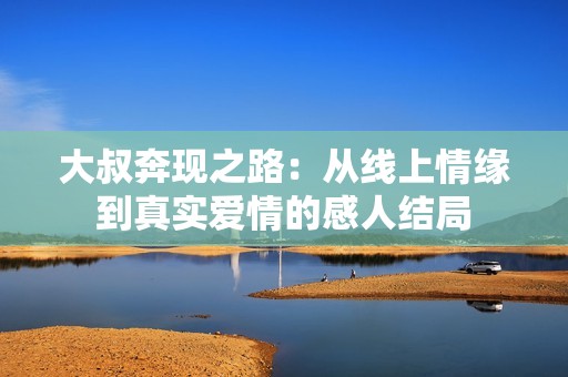大叔奔现之路：从线上情缘到真实爱情的感人结局