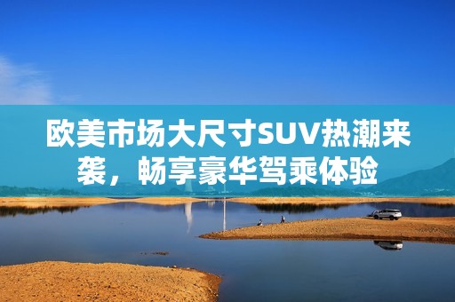 欧美市场大尺寸SUV热潮来袭，畅享豪华驾乘体验