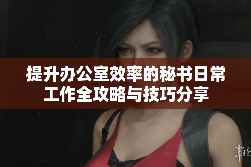 提升办公室效率的秘书日常工作全攻略与技巧分享