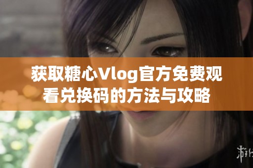获取糖心Vlog官方免费观看兑换码的方法与攻略