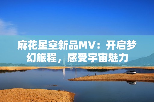 麻花星空新品MV：开启梦幻旅程，感受宇宙魅力