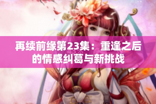 再续前缘第23集：重逢之后的情感纠葛与新挑战