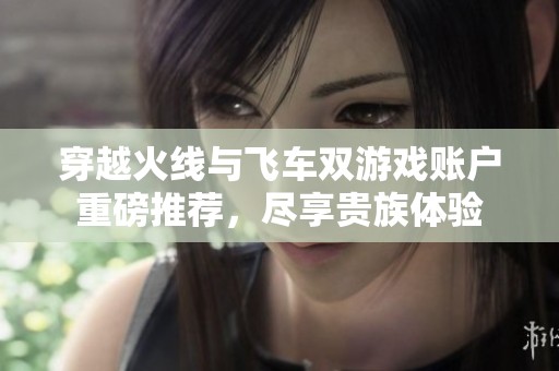 穿越火线与飞车双游戏账户重磅推荐，尽享贵族体验