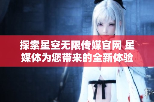 探索星空无限传媒官网 星媒体为您带来的全新体验