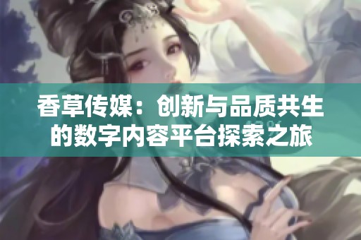 香草传媒：创新与品质共生的数字内容平台探索之旅