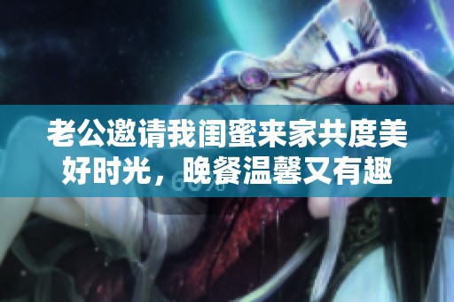 老公邀请我闺蜜来家共度美好时光，晚餐温馨又有趣