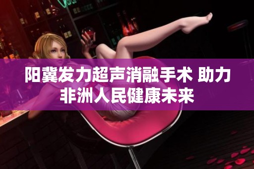 阳冀发力超声消融手术 助力非洲人民健康未来