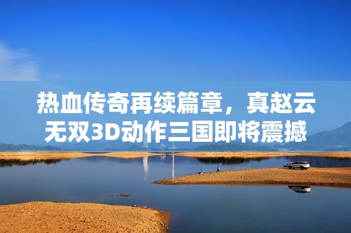 热血传奇再续篇章，真赵云无双3D动作三国即将震撼登场