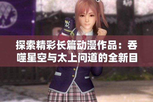探索精彩长篇动漫作品：吞噬星空与太上问道的全新目录解析