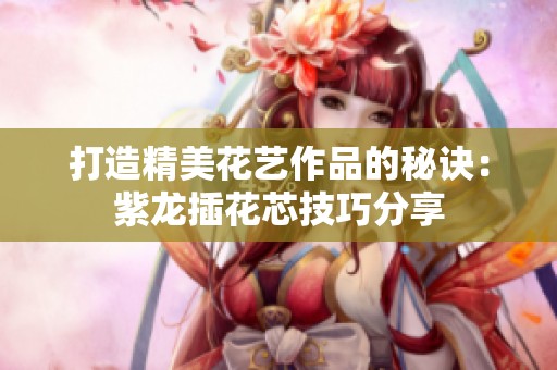 打造精美花艺作品的秘诀：紫龙插花芯技巧分享