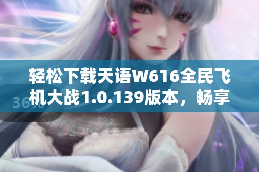 轻松下载天语W616全民飞机大战1.0.139版本，畅享飞行乐趣
