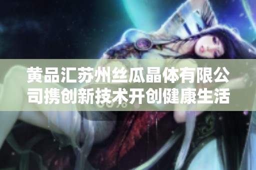 黄品汇苏州丝瓜晶体有限公司携创新技术开创健康生活新篇章