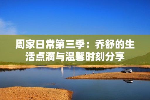 周家日常第三季：乔舒的生活点滴与温馨时刻分享