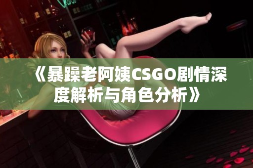 《暴躁老阿姨CSGO剧情深度解析与角色分析》