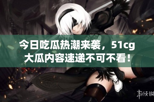 今日吃瓜热潮来袭，51cg大瓜内容速递不可不看！
