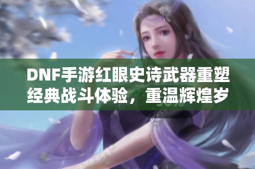DNF手游红眼史诗武器重塑经典战斗体验，重温辉煌岁月