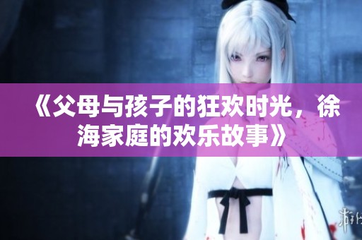 《父母与孩子的狂欢时光，徐海家庭的欢乐故事》