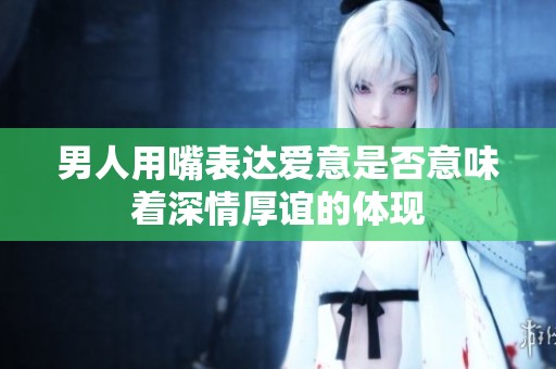 男人用嘴表达爱意是否意味着深情厚谊的体现