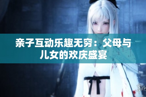 亲子互动乐趣无穷：父母与儿女的欢庆盛宴
