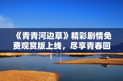 《青青河边草》精彩剧情免费观赏版上线，尽享青春回忆