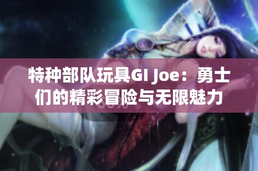 特种部队玩具GI Joe：勇士们的精彩冒险与无限魅力