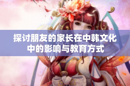探讨朋友的家长在中韩文化中的影响与教育方式