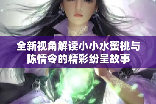 全新视角解读小小水蜜桃与陈情令的精彩纷呈故事