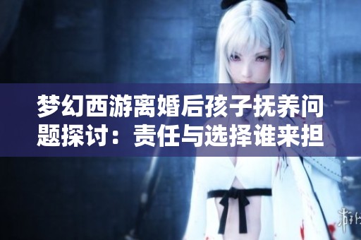 梦幻西游离婚后孩子抚养问题探讨：责任与选择谁来担当