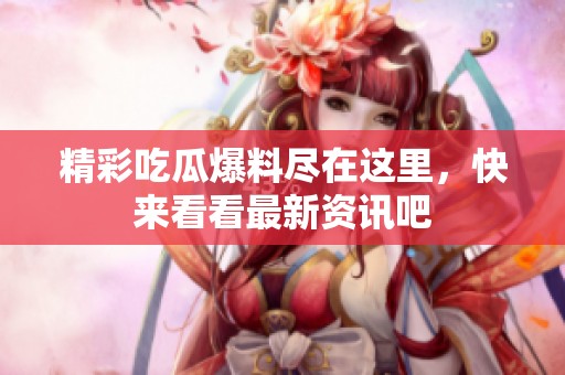 精彩吃瓜爆料尽在这里，快来看看最新资讯吧