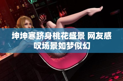 坤坤寒跻身桃花盛景 网友感叹场景如梦似幻