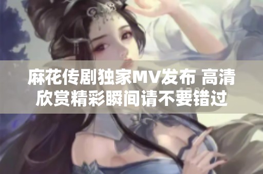 麻花传剧独家MV发布 高清欣赏精彩瞬间请不要错过