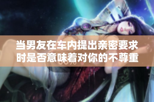 当男友在车内提出亲密要求时是否意味着对你的不尊重