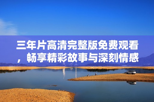 三年片高清完整版免费观看，畅享精彩故事与深刻情感