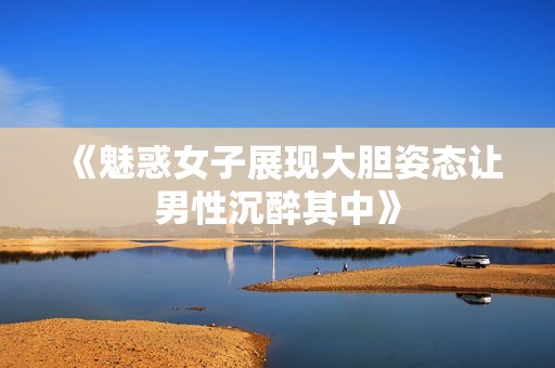 《魅惑女子展现大胆姿态让男性沉醉其中》